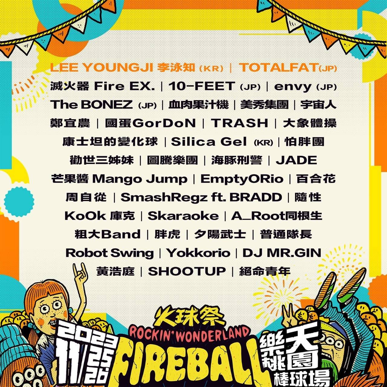 「火球祭 FireBall Fest」11月25、26日將在桃園樂天棒球場登場，日前也公布最終陣容，包括滅火器 Fire EX.、10-FEET (JP)、LEE YOUNGJI 李泳知 (KR)、envy (JP)、The BONEZ (JP)、血肉果汁機、美秀集團、宇宙人、鄭宜農、國蛋GorDoN、 TRASH、大象體操、康士坦的變化球、TOTALFAT (JP)、Silica Gel (KR)、怕胖團、勸世三姊妹、圖騰樂團、海豚刑警、JADE、芒果醬 Mango Jump、EmptyORio、百合花、周自從、SmashRegz feat. BRADD、隨性、KoOk 庫克、Skaraoke、A_Root同根生、粗大Band、胖虎、夕陽武士、普通隊長、Robot Swing、Yokkorio、DJ MR.GIN、黃浩庭、SHOOTUP、絕命青年。